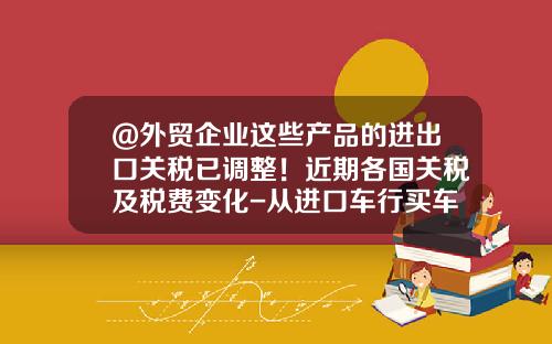 @外贸企业这些产品的进出口关税已调整！近期各国关税及税费变化-从进口车行买车要多少税【新闻】