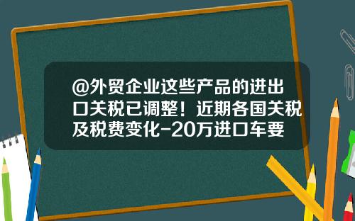 @外贸企业这些产品的进出口关税已调整！近期各国关税及税费变化-20万进口车要打多少税【新闻】