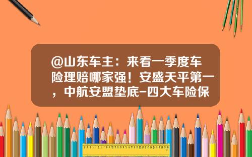 @山东车主：来看一季度车险理赔哪家强！安盛天平第一，中航安盟垫底-四大车险保险公司【新闻】