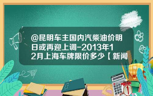 @昆明车主国内汽柴油价明日或再迎上调-2013年12月上海车牌限价多少【新闻】