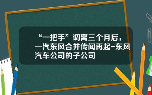 “一把手”调离三个月后，一汽东风合并传闻再起-东风汽车公司的子公司