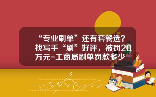 “专业刷单”还有套餐选？找写手“刷”好评，被罚20万元-工商局刷单罚款多少