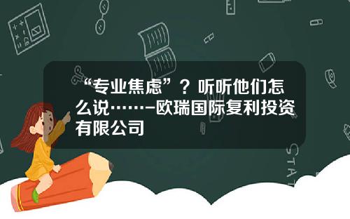 “专业焦虑”？听听他们怎么说……-欧瑞国际复利投资有限公司