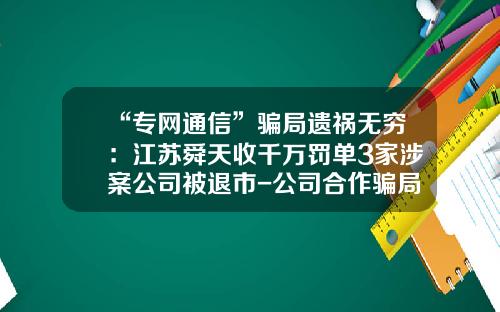 “专网通信”骗局遗祸无穷：江苏舜天收千万罚单3家涉案公司被退市-公司合作骗局案例
