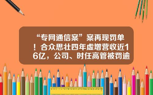 “专网通信案”案再现罚单！合众思壮四年虚增营收近16亿，公司、时任高管被罚逾千万-网亿通信缴费利润多少