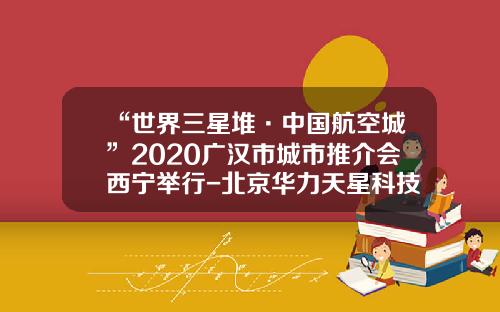 “世界三星堆·中国航空城”2020广汉市城市推介会西宁举行-北京华力天星科技有限公司