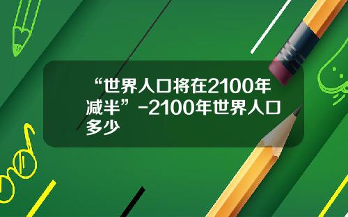 “世界人口将在2100年减半”-2100年世界人口多少