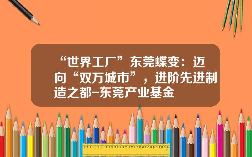 “世界工厂”东莞蝶变：迈向“双万城市”，进阶先进制造之都-东莞产业基金