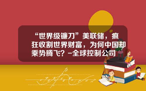 “世界级镰刀”美联储，疯狂收割世界财富，为何中国却乘势腾飞？-全球控制公司