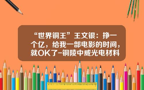 “世界铜王”王文银：挣一个亿，给我一部电影的时间，就OK了-铜陵中威光电材料有限公司