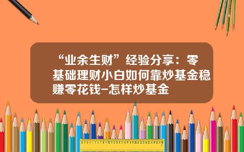 “业余生财”经验分享：零基础理财小白如何靠炒基金稳赚零花钱-怎样炒基金