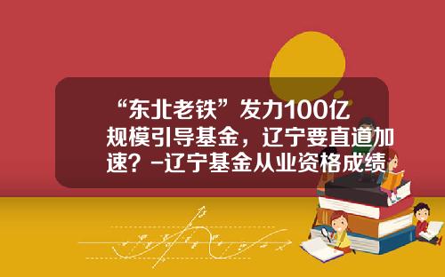“东北老铁”发力100亿规模引导基金，辽宁要直道加速？-辽宁基金从业资格成绩查询