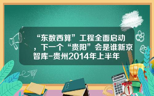 “东数西算”工程全面启动，下一个“贵阳”会是谁新京智库-贵州2014年上半年的的gdp是多少