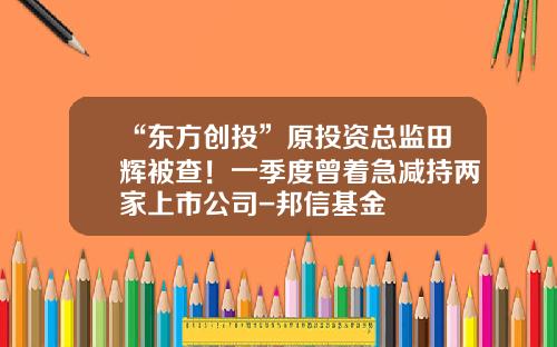 “东方创投”原投资总监田辉被查！一季度曾着急减持两家上市公司-邦信基金
