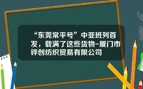 “东莞常平号”中亚班列首发，载满了这些货物-厦门市铧创纺织贸易有限公司