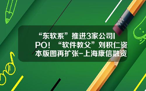 “东软系”推进3家公司IPO！“软件教父”刘积仁资本版图再扩张-上海康信融资租赁有限责任公司
