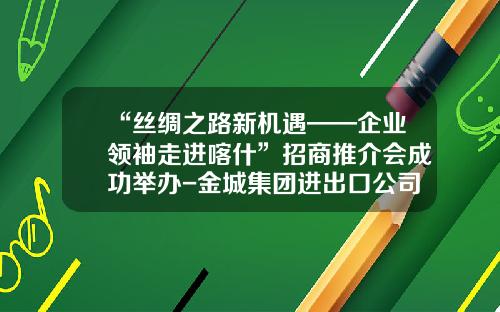 “丝绸之路新机遇——企业领袖走进喀什”招商推介会成功举办-金城集团进出口公司