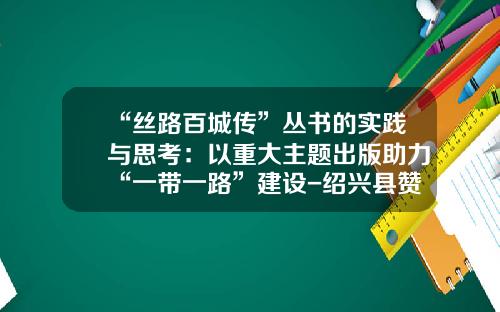 “丝路百城传”丛书的实践与思考：以重大主题出版助力“一带一路”建设-绍兴县赞成置业有限公司
