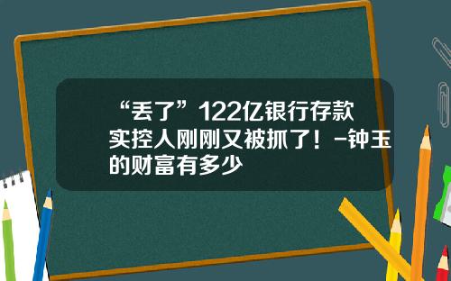 “丢了”122亿银行存款实控人刚刚又被抓了！-钟玉的财富有多少