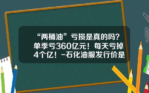“两桶油”亏损是真的吗？单季亏360亿元！每天亏掉4个亿！-石化油服发行价是多少