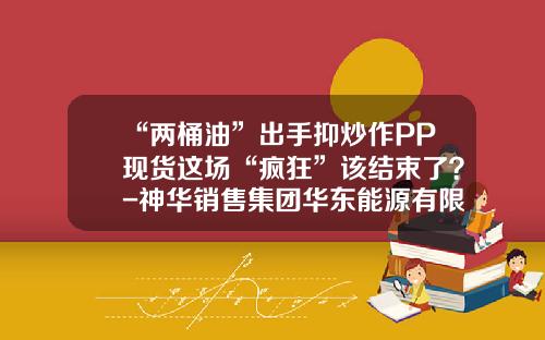 “两桶油”出手抑炒作PP现货这场“疯狂”该结束了？-神华销售集团华东能源有限公司