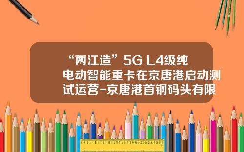 “两江造”5G+L4级纯电动智能重卡在京唐港启动测试运营-京唐港首钢码头有限公司招聘