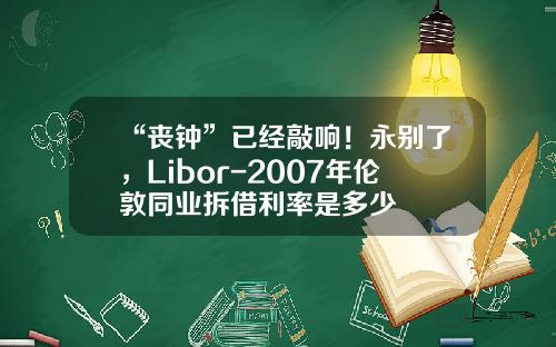 “丧钟”已经敲响！永别了，Libor-2007年伦敦同业拆借利率是多少