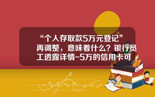 “个人存取款5万元登记”再调整，意味着什么？银行员工透露详情-5万的信用卡可以取现多少钱