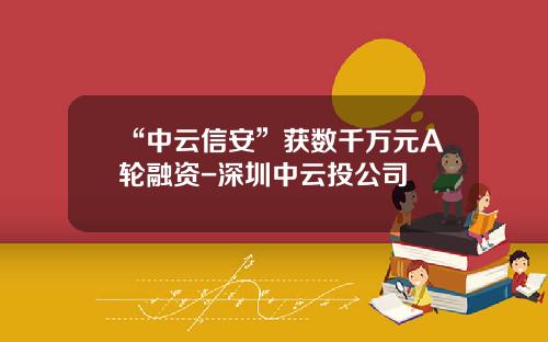 “中云信安”获数千万元A轮融资-深圳中云投公司