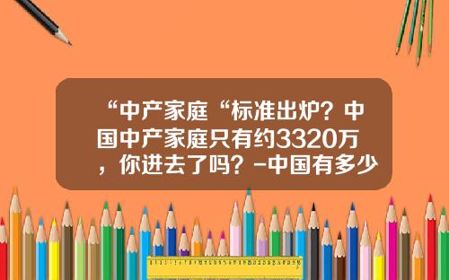 “中产家庭“标准出炉？中国中产家庭只有约3320万，你进去了吗？-中国有多少中产阶级
