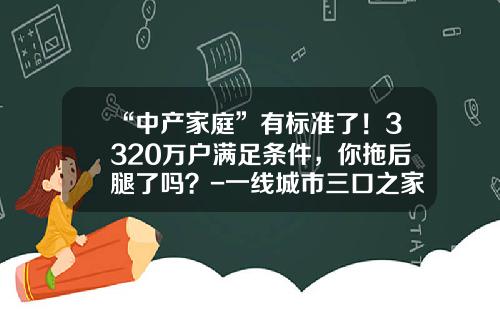 “中产家庭”有标准了！3320万户满足条件，你拖后腿了吗？-一线城市三口之家多少积蓄算中产