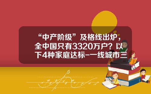 “中产阶级”及格线出炉，全中国只有3320万户？以下4种家庭达标-一线城市三口之家多少积蓄算中产