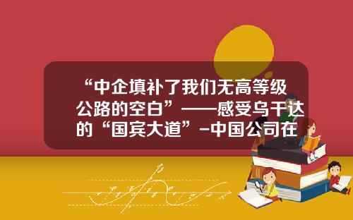 “中企填补了我们无高等级公路的空白”——感受乌干达的“国宾大道”-中国公司在乌干达