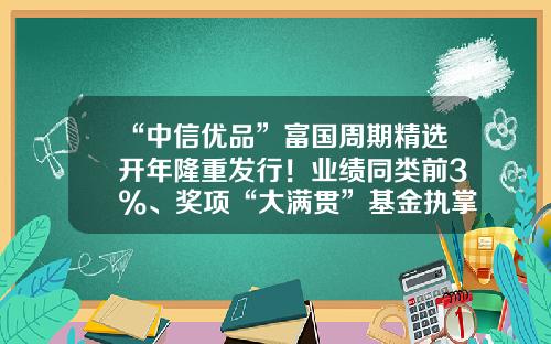 “中信优品”富国周期精选开年隆重发行！业绩同类前3%、奖项“大满贯”基金执掌人孙彬出手！-富国基金推荐