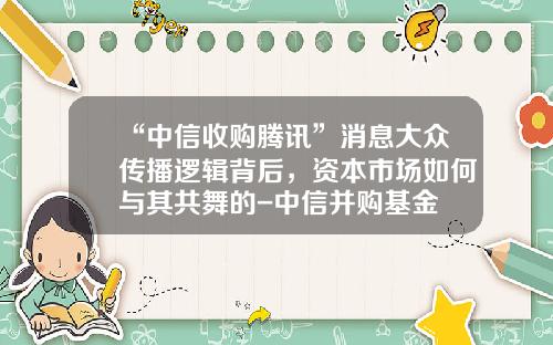 “中信收购腾讯”消息大众传播逻辑背后，资本市场如何与其共舞的-中信并购基金