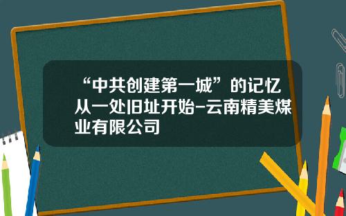 “中共创建第一城”的记忆从一处旧址开始-云南精美煤业有限公司