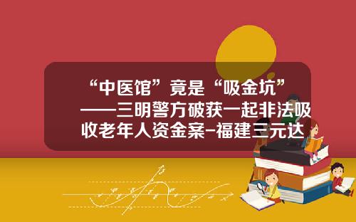 “中医馆”竟是“吸金坑”——三明警方破获一起非法吸收老年人资金案-福建三元达网络技术有限公司
