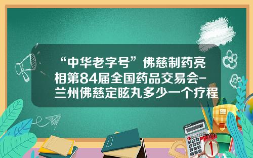 “中华老字号”佛慈制药亮相第84届全国药品交易会-兰州佛慈定眩丸多少一个疗程