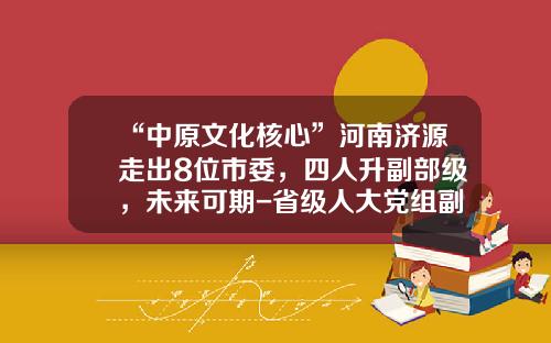 “中原文化核心”河南济源走出8位市委，四人升副部级，未来可期-省级人大党组副书记能干多少岁