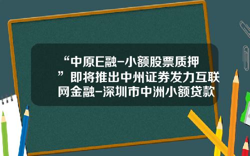 “中原E融-小额股票质押”即将推出中州证券发力互联网金融-深圳市中洲小额贷款股份有限公司