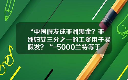 “中国假发成非洲黑金？非洲妇女三分之一的工资用于买假发？“-5000兰特等于多少rmb