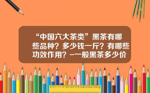 “中国六大茶类”黑茶有哪些品种？多少钱一斤？有哪些功效作用？-一般黑茶多少价