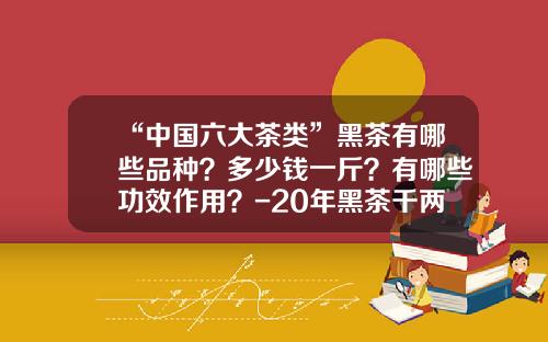 “中国六大茶类”黑茶有哪些品种？多少钱一斤？有哪些功效作用？-20年黑茶千两茶多少钱一斤