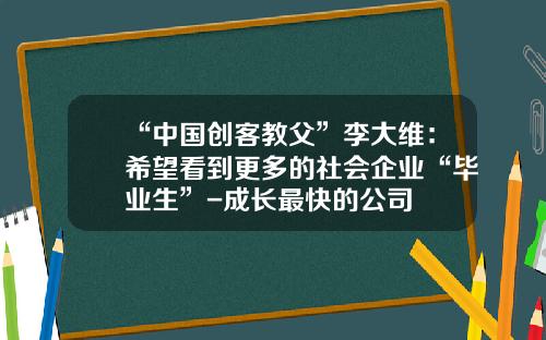 “中国创客教父”李大维：希望看到更多的社会企业“毕业生”-成长最快的公司