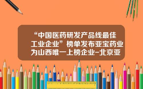 “中国医药研发产品线最佳工业企业”榜单发布亚宝药业为山西唯一上榜企业-北京亚宝投资管理有限公司