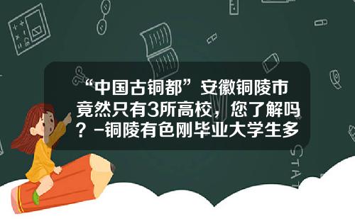 “中国古铜都”安徽铜陵市竟然只有3所高校，您了解吗？-铜陵有色刚毕业大学生多少钱一月