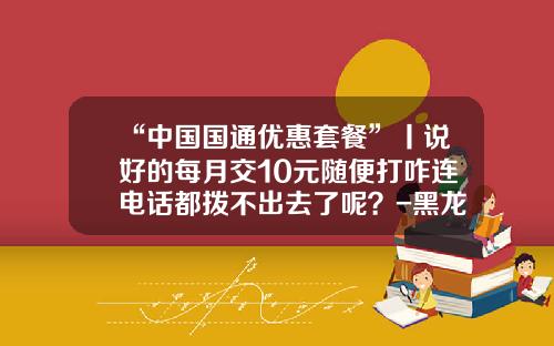 “中国国通优惠套餐”丨说好的每月交10元随便打咋连电话都拨不出去了呢？-黑龙江国通资产评估有限公司