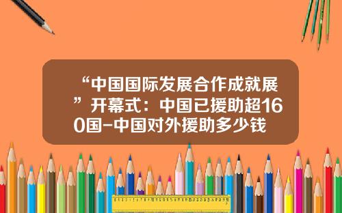 “中国国际发展合作成就展”开幕式：中国已援助超160国-中国对外援助多少钱