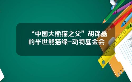 “中国大熊猫之父”胡锦矗的半世熊猫缘-动物基金会
