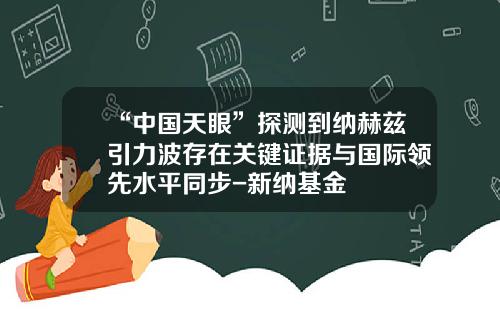 “中国天眼”探测到纳赫兹引力波存在关键证据与国际领先水平同步-新纳基金
